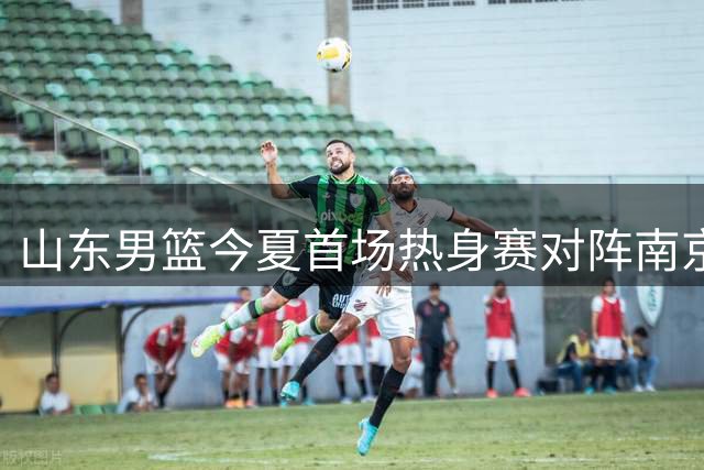 山东男篮今夏首场热身赛对阵南京同曦 两大新援或轮休备战